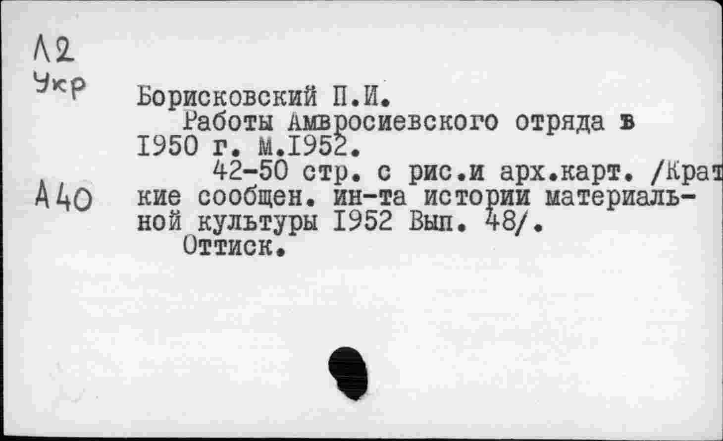 ﻿№ Укр
А4о
Борисковский П.И.
Работы лмвросиевского отряда в 1950 г. M.I952.
42-50 стр. с рис.и арх.карт. /Края кие сообщен, ин-та истории материальной культуры 1952 Выл. 48/.
Оттиск.